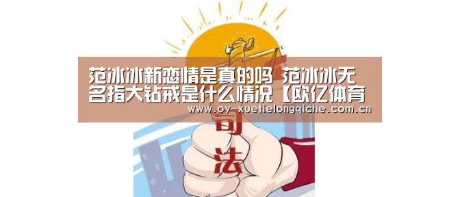 范冰冰新恋情是真的吗 范冰冰无名指大钻戒是什么情况【欧亿体育官网】(图2) 欧亿体育公司
